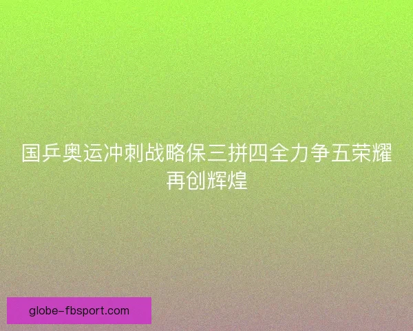 国乒奥运冲刺战略保三拼四全力争五荣耀再创辉煌