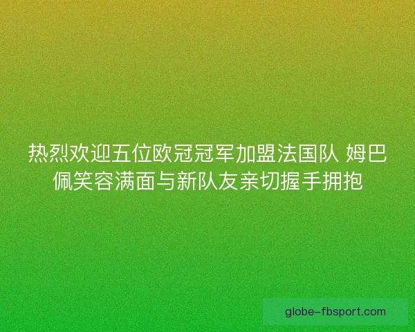 热烈欢迎五位欧冠冠军加盟法国队 姆巴佩笑容满面与新队友亲切握手拥抱
