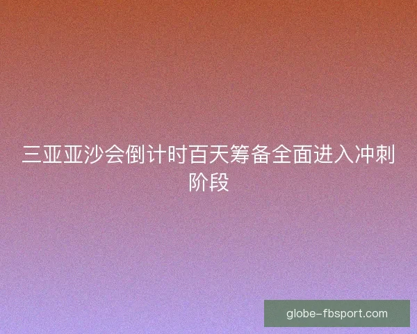 三亚亚沙会倒计时百天筹备全面进入冲刺阶段