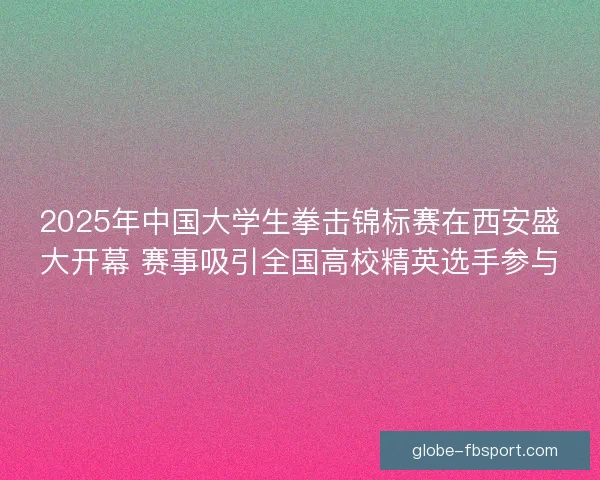 2025年中国大学生拳击锦标赛在西安盛大开幕 赛事吸引全国高校精英选手参与