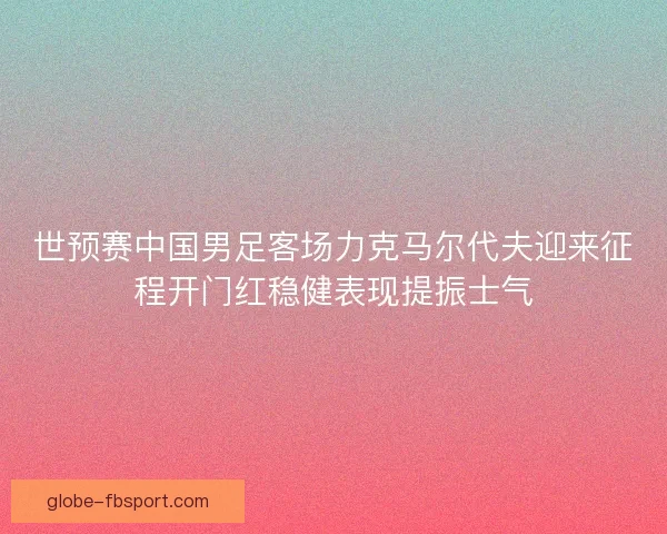 世预赛中国男足客场力克马尔代夫迎来征程开门红稳健表现提振士气